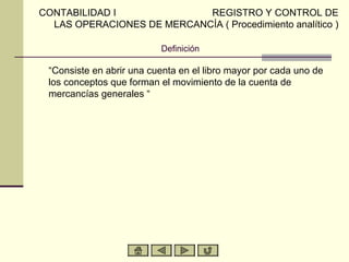 CONTABILIDAD I              REGISTRO Y CONTROL DE
  LAS OPERACIONES DE MERCANCÍA ( Procedimiento analítico )

                          Definición

 “Consiste en abrir una cuenta en el libro mayor por cada uno de
 los conceptos que forman el movimiento de la cuenta de
 mercancías generales “
 