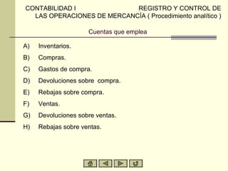 CONTABILIDAD I              REGISTRO Y CONTROL DE
  LAS OPERACIONES DE MERCANCÍA ( Procedimiento analítico )

                     Cuentas que emplea

A)   Inventarios.
B)   Compras.
C)   Gastos de compra.
D)   Devoluciones sobre compra.
E)   Rebajas sobre compra.
F)   Ventas.
G)   Devoluciones sobre ventas.
H)   Rebajas sobre ventas.
 