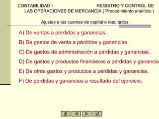 CONTABILIDAD I              REGISTRO Y CONTROL DE
  LAS OPERACIONES DE MERCANCÍA ( Procedimiento analítico )

          Ajustes a las cuentas de capital o resultados

A) De ventas a pérdidas y ganancias.
B) De gastos de venta a pérdidas y ganancias.
C) De gastos de administración a pérdidas y ganancias.
D) De gastos y productos financieros a pérdidas y ganancias
E) De otros gastos y productos a pérdidas y ganancias.
F) De pérdidas y ganancias a resultado del ejercicio.
 