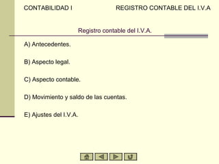 CONTABILIDAD I                    REGISTRO CONTABLE DEL I.V.A


                    Registro contable del I.V.A.

A) Antecedentes.

B) Aspecto legal.

C) Aspecto contable.

D) Movimiento y saldo de las cuentas.

E) Ajustes del I.V.A.
 