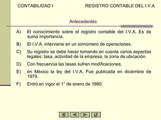 CONTABILIDAD I                    REGISTRO CONTABLE DEL I.V.A


                          Antecedentes

A)   El conocimiento sobre el registro contable del I.V.A. Es de
     suma importancia.
B)   El I.V.A. Interviene en un sinnúmero de operaciones.
C)   Su registro se debe hacer tomando en cuenta varios aspectos
     legales: tasa, actividad de la empresa, la zona de ubicación.
D)   Con frecuencia las tasas sufren modificaciones.
E)   en México la ley del I.V.A. Fue publicada en diciembre de
     1979.
F)   Entró en vigor el 1° de enero de 1980.
 