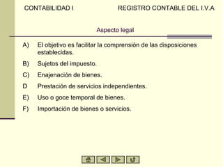 CONTABILIDAD I                     REGISTRO CONTABLE DEL I.V.A


                           Aspecto legal

A)   El objetivo es facilitar la comprensión de las disposiciones
     establecidas.
B)   Sujetos del impuesto.
C)   Enajenación de bienes.
D    Prestación de servicios independientes.
E)   Uso o goce temporal de bienes.
F)   Importación de bienes o servicios.
 