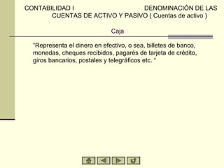 CONTABILIDAD I                  DENOMINACIÓN DE LAS
       CUENTAS DE ACTIVO Y PASIVO ( Cuentas de activo )

                              Caja

  “Representa el dinero en efectivo, o sea, billetes de banco,
  monedas, cheques recibidos, pagarés de tarjeta de crédito,
  giros bancarios, postales y telegráficos etc. “
 
