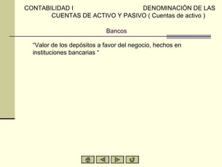 CONTABILIDAD I                  DENOMINACIÓN DE LAS
       CUENTAS DE ACTIVO Y PASIVO ( Cuentas de activo )

                            Bancos

  “Valor de los depósitos a favor del negocio, hechos en
  instituciones bancarias “
 