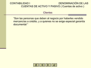 CONTABILIDAD I                  DENOMINACIÓN DE LAS
       CUENTAS DE ACTIVO Y PASIVO ( Cuentas de activo )

                            Clientes

  “Son las personas que deben al negocio por haberles vendido
  mercancías a crédito, y a quienes no se exige especial garantía
  documental “
 
