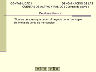 CONTABILIDAD I                  DENOMINACIÓN DE LAS
       CUENTAS DE ACTIVO Y PASIVO ( Cuentas de activo )

                      Deudores diversos

  “Son las personas que deben al negocio por un concepto
  distinto al de venta de mercancías “
 
