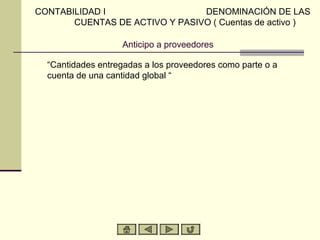 CONTABILIDAD I                  DENOMINACIÓN DE LAS
       CUENTAS DE ACTIVO Y PASIVO ( Cuentas de activo )

                   Anticipo a proveedores

  “Cantidades entregadas a los proveedores como parte o a
  cuenta de una cantidad global “
 
