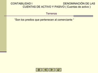 CONTABILIDAD I                  DENOMINACIÓN DE LAS
       CUENTAS DE ACTIVO Y PASIVO ( Cuentas de activo )

                           Terrenos

  “Son los predios que pertenecen al comerciante “
 