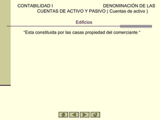 CONTABILIDAD I                  DENOMINACIÓN DE LAS
       CUENTAS DE ACTIVO Y PASIVO ( Cuentas de activo )

                            Edificios

  “Esta constituida por las casas propiedad del comerciante “
 