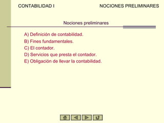 CONTABILIDAD I                          NOCIONES PRELIMINARES


                      Nociones preliminares

  A) Definición de contabilidad.
  B) Fines fundamentales.
  C) El contador.
  D) Servicios que presta el contador.
  E) Obligación de llevar la contabilidad.
 