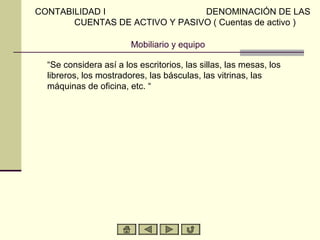 CONTABILIDAD I                  DENOMINACIÓN DE LAS
       CUENTAS DE ACTIVO Y PASIVO ( Cuentas de activo )

                        Mobiliario y equipo

  “Se considera así a los escritorios, las sillas, las mesas, los
  libreros, los mostradores, las básculas, las vitrinas, las
  máquinas de oficina, etc. “
 