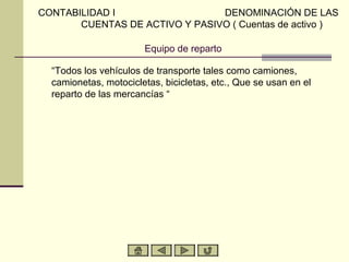 CONTABILIDAD I                  DENOMINACIÓN DE LAS
       CUENTAS DE ACTIVO Y PASIVO ( Cuentas de activo )

                       Equipo de reparto

  “Todos los vehículos de transporte tales como camiones,
  camionetas, motocicletas, bicicletas, etc., Que se usan en el
  reparto de las mercancías “
 