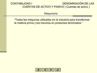 CONTABILIDAD I                  DENOMINACIÓN DE LAS
       CUENTAS DE ACTIVO Y PASIVO ( Cuentas de activo )

                           Maquinaria

  “Todas las máquinas utilizadas en la industria para transformar
  la materia prima y los insumos en productos terminados “
 