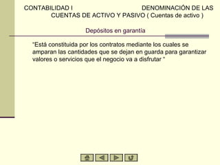 CONTABILIDAD I                  DENOMINACIÓN DE LAS
       CUENTAS DE ACTIVO Y PASIVO ( Cuentas de activo )

                    Depósitos en garantía

  “Está constituida por los contratos mediante los cuales se
  amparan las cantidades que se dejan en guarda para garantizar
  valores o servicios que el negocio va a disfrutar “
 