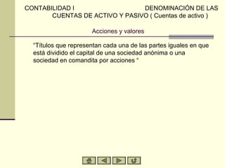 CONTABILIDAD I                  DENOMINACIÓN DE LAS
       CUENTAS DE ACTIVO Y PASIVO ( Cuentas de activo )

                      Acciones y valores

  “Títulos que representan cada una de las partes iguales en que
  está dividido el capital de una sociedad anónima o una
  sociedad en comandita por acciones “
 