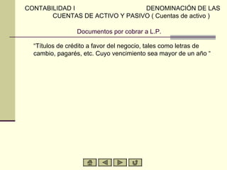 CONTABILIDAD I                  DENOMINACIÓN DE LAS
       CUENTAS DE ACTIVO Y PASIVO ( Cuentas de activo )

                Documentos por cobrar a L.P.

  “Títulos de crédito a favor del negocio, tales como letras de
  cambio, pagarés, etc. Cuyo vencimiento sea mayor de un año “
 