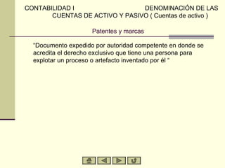 CONTABILIDAD I                  DENOMINACIÓN DE LAS
       CUENTAS DE ACTIVO Y PASIVO ( Cuentas de activo )

                     Patentes y marcas

  “Documento expedido por autoridad competente en donde se
  acredita el derecho exclusivo que tiene una persona para
  explotar un proceso o artefacto inventado por él “
 