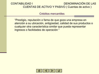 CONTABILIDAD I                  DENOMINACIÓN DE LAS
       CUENTAS DE ACTIVO Y PASIVO ( Cuentas de activo )

                     Créditos mercantiles

  “Prestigio, reputación o fama de que goza una empresa en
  atención a su ubicación, antigüedad, calidad de sus productos o
  cualquier otra característica similar que pueda representar
  ingresos o facilidades de operación “
 