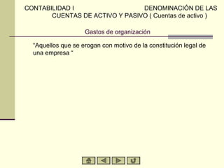 CONTABILIDAD I                  DENOMINACIÓN DE LAS
       CUENTAS DE ACTIVO Y PASIVO ( Cuentas de activo )

                    Gastos de organización

  “Aquellos que se erogan con motivo de la constitución legal de
  una empresa “
 