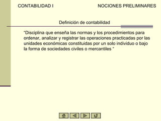CONTABILIDAD I                          NOCIONES PRELIMINARES


                    Definición de contabilidad

  “Disciplina que enseña las normas y los procedimientos para
  ordenar, analizar y registrar las operaciones practicadas por las
  unidades económicas constituidas por un solo individuo o bajo
  la forma de sociedades civiles o mercantiles “
 