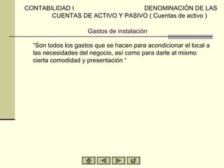 CONTABILIDAD I                  DENOMINACIÓN DE LAS
       CUENTAS DE ACTIVO Y PASIVO ( Cuentas de activo )

                     Gastos de instalación

  “Son todos los gastos que se hacen para acondicionar el local a
  las necesidades del negocio, así como para darle al mismo
  cierta comodidad y presentación “
 