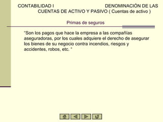 CONTABILIDAD I                  DENOMINACIÓN DE LAS
       CUENTAS DE ACTIVO Y PASIVO ( Cuentas de activo )

                      Primas de seguros

  “Son los pagos que hace la empresa a las compañías
  aseguradoras, por los cuales adquiere el derecho de asegurar
  los bienes de su negocio contra incendios, riesgos y
  accidentes, robos, etc. “
 