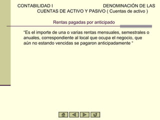 CONTABILIDAD I                  DENOMINACIÓN DE LAS
       CUENTAS DE ACTIVO Y PASIVO ( Cuentas de activo )

                Rentas pagadas por anticipado

  “Es el importe de una o varias rentas mensuales, semestrales o
  anuales, correspondiente al local que ocupa el negocio, que
  aún no estando vencidas se pagaron anticipadamente “
 