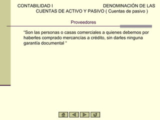 CONTABILIDAD I                  DENOMINACIÓN DE LAS
      CUENTAS DE ACTIVO Y PASIVO ( Cuentas de pasivo )

                        Proveedores

  “Son las personas o casas comerciales a quienes debemos por
  haberles comprado mercancías a crédito, sin darles ninguna
  garantía documental “
 