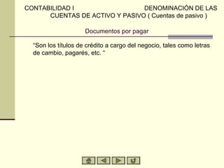CONTABILIDAD I                  DENOMINACIÓN DE LAS
      CUENTAS DE ACTIVO Y PASIVO ( Cuentas de pasivo )

                     Documentos por pagar

  “Son los títulos de crédito a cargo del negocio, tales como letras
  de cambio, pagarés, etc. “
 