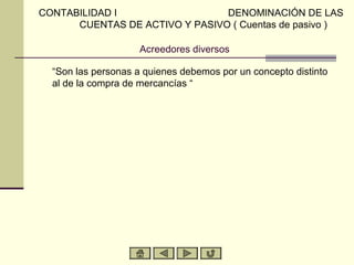 CONTABILIDAD I                  DENOMINACIÓN DE LAS
      CUENTAS DE ACTIVO Y PASIVO ( Cuentas de pasivo )

                     Acreedores diversos

  “Son las personas a quienes debemos por un concepto distinto
  al de la compra de mercancías “
 