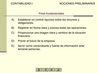 CONTABILIDAD I                         NOCIONES PRELIMINARES


                      Fines fundamentales

A)   Establecer un control riguroso sobre los recursos y
     obligaciones.
B)   Registrar en forma clara y precisa todas las operaciones.
C)   Proporcionar una imagen clara y verídica de la situación
     financiera.
D)   Prever el futuro de la empresa.
E)   Servir como comprobante y fuente de información ante
     terceras personas.
 