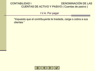 CONTABILIDAD I                  DENOMINACIÓN DE LAS
      CUENTAS DE ACTIVO Y PASIVO ( Cuentas de pasivo )

                        I.V.A. Por pagar

  “Impuesto que el contribuyente le traslada, carga o cobra a sus
  clientes “
 