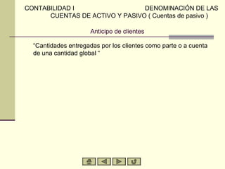 CONTABILIDAD I                  DENOMINACIÓN DE LAS
      CUENTAS DE ACTIVO Y PASIVO ( Cuentas de pasivo )

                      Anticipo de clientes

  “Cantidades entregadas por los clientes como parte o a cuenta
  de una cantidad global “
 