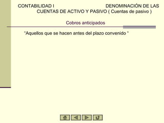 CONTABILIDAD I                  DENOMINACIÓN DE LAS
      CUENTAS DE ACTIVO Y PASIVO ( Cuentas de pasivo )

                      Cobros anticipados

  “Aquellos que se hacen antes del plazo convenido “
 