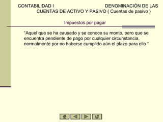 CONTABILIDAD I                  DENOMINACIÓN DE LAS
      CUENTAS DE ACTIVO Y PASIVO ( Cuentas de pasivo )

                     Impuestos por pagar

  “Aquel que se ha causado y se conoce su monto, pero que se
  encuentra pendiente de pago por cualquier circunstancia,
  normalmente por no haberse cumplido aún el plazo para ello “
 