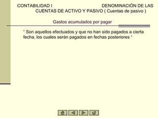 CONTABILIDAD I                  DENOMINACIÓN DE LAS
      CUENTAS DE ACTIVO Y PASIVO ( Cuentas de pasivo )

                Gastos acumulados por pagar

  “ Son aquellos efectuados y que no han sido pagados a cierta
  fecha, los cuales serán pagados en fechas posteriores “
 
