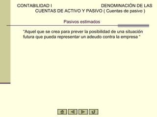 CONTABILIDAD I                  DENOMINACIÓN DE LAS
      CUENTAS DE ACTIVO Y PASIVO ( Cuentas de pasivo )

                      Pasivos estimados

  “Aquel que se crea para prever la posibilidad de una situación
  futura que pueda representar un adeudo contra la empresa “
 