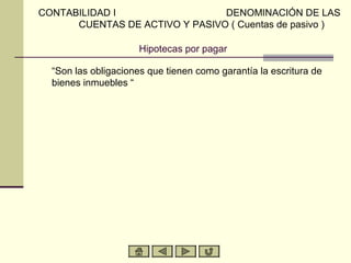 CONTABILIDAD I                  DENOMINACIÓN DE LAS
      CUENTAS DE ACTIVO Y PASIVO ( Cuentas de pasivo )

                      Hipotecas por pagar

  “Son las obligaciones que tienen como garantía la escritura de
  bienes inmuebles “
 