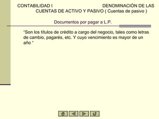CONTABILIDAD I                  DENOMINACIÓN DE LAS
      CUENTAS DE ACTIVO Y PASIVO ( Cuentas de pasivo )

                  Documentos por pagar a L.P.

  “Son los títulos de crédito a cargo del negocio, tales como letras
  de cambio, pagarés, etc. Y cuyo vencimiento es mayor de un
  año “
 