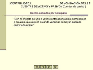 CONTABILIDAD I                  DENOMINACIÓN DE LAS
      CUENTAS DE ACTIVO Y PASIVO ( Cuentas de pasivo )

               Rentas cobradas por anticipado

  “Son el importe de una o varias rentas mensuales, semestrales
  o anuales, que aún no estando vencidas se hayan cobrado
  anticipadamente “
 
