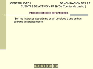 CONTABILIDAD I                  DENOMINACIÓN DE LAS
      CUENTAS DE ACTIVO Y PASIVO ( Cuentas de pasivo )

              Intereses cobrados por anticipado

  “Son los intereses que aún no están vencidos y que se han
  cobrado anticipadamente “
 