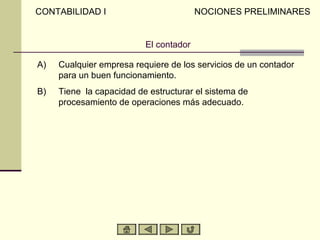 CONTABILIDAD I                          NOCIONES PRELIMINARES


                          El contador

A)   Cualquier empresa requiere de los servicios de un contador
     para un buen funcionamiento.
B)   Tiene la capacidad de estructurar el sistema de
     procesamiento de operaciones más adecuado.
 