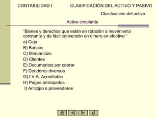 CONTABILIDAD I           CLASIFICACIÓN DEL ACTIVO Y PASIVO
                                            Clasificación del activo
                        Activo circulante

  “Bienes y derechos que están en rotación o movimiento
  constante y de fácil conversión en dinero en efectivo “
  a) Caja
  B) Bancos
  C) Mercancías
  D) Clientes
  E) Documentos por cobrar
  F) Deudores diversos
  G) I.V.A. Acreditable
  H) Pagos anticipados
   I) Anticipo a proveedores
 