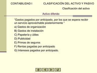 CONTABILIDAD I           CLASIFICACIÓN DEL ACTIVO Y PASIVO
                                           Clasificación del activo
                         Activo diferido

  “Gastos pagados por anticipado, por los que se espera recibir
  un servicio aprovechable posteriormente “
  a) Gastos de organización
  B) Gastos de instalación
  C) Papelería y útiles
  D) Publicidad
  E) Primas de seguros
  F) Rentas pagadas por anticipado
  G) Intereses pagados por anticipado.
 