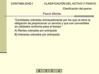 CONTABILIDAD I           CLASIFICACIÓN DEL ACTIVO Y PASIVO
                                          Clasificación del pasivo
                        Pasivo diferido

  “Cantidades cobradas anticipadamente por las que se tiene la
  obligación de proporcionar un servicio y que son convertibles
  en utilidades conforme pasa el tiempo “
  A) Rentas cobradas por anticipado
  B) Intereses cobrados por anticipado
 