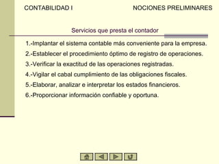 CONTABILIDAD I                           NOCIONES PRELIMINARES


                 Servicios que presta el contador

1.-Implantar el sistema contable más conveniente para la empresa.
2.-Establecer el procedimiento óptimo de registro de operaciones.
3.-Verificar la exactitud de las operaciones registradas.
4.-Vigilar el cabal cumplimiento de las obligaciones fiscales.
5.-Elaborar, analizar e interpretar los estados financieros.
6.-Proporcionar información confiable y oportuna.
 