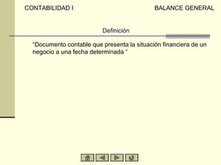 CONTABILIDAD I                               BALANCE GENERAL


                          Definición

  “Documento contable que presenta la situación financiera de un
  negocio a una fecha determinada “
 