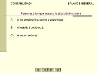 CONTABILIDAD I                                   BALANCE GENERAL


        Personas a las que interesa la situación financiera

A)   A los propietarios, socios o accionistas.

B)   Al estado ( gobierno ).

C)   A los acreedores.
 