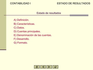 CONTABILIDAD I                      ESTADO DE RESULTADOS


                    Estado de resultados

  A) Definición.
  B) Características.
  C) Datos.
  D) Cuentas principales.
  E) Denominación de las cuentas.
  F) Desarrollo.
  G) Formato.
 