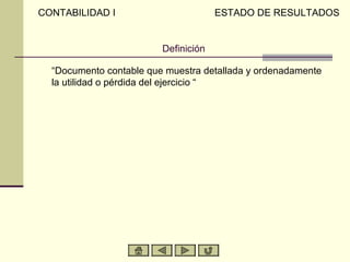 CONTABILIDAD I                        ESTADO DE RESULTADOS


                         Definición

  “Documento contable que muestra detallada y ordenadamente
  la utilidad o pérdida del ejercicio “
 